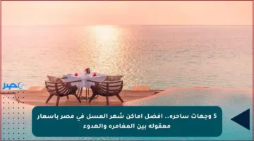 5 وجهات ساحرة.. أفضل أماكن شهر العسل في مصر بأسعار معقولة بين المغامرة والهدوء